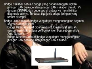 Bridge Nirkabel: sebuah bridge yang dapat menggabungkan
jaringan LAN berkabel dan jaringan LAN nirkabel. dan (UTP)
dengan (SNMP), dan beberapa di antaranya memiliki fitur
diagnosis lainnya. Terdapat tiga jenis bridge jaringan yang
umum dijumpai
Bridge Lokal: sebuah bridge yang dapat menghubungkan segmensegmen jaringan lokal.
Bridge Remote: dapat digunakan untuk membuat sebuah
sambungan (link) antara LAN untuk membuat sebuah Wide
Area Network.
Bridge Nirkabel: sebuah bridge yang dapat menggabungkan
jaringan LAN berkabel dan jaringan LAN nirkabel.

 