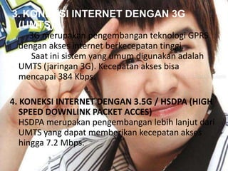 3. KONEKSI INTERNET DENGAN 3G
(UMTS)
3G merupakan pengembangan teknologi GPRS
dengan akses internet berkecepatan tinggi.
Saat ini sistem yang umum digunakan adalah
UMTS (jaringan 3G). Kecepatan akses bisa
mencapai 384 Kbps.

4. KONEKSI INTERNET DENGAN 3.5G / HSDPA (HIGH
SPEED DOWNLINK PACKET ACCES)
HSDPA merupakan pengembangan lebih lanjut dari
UMTS yang dapat memberikan kecepatan akses
hingga 7.2 Mbps.

 