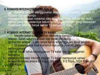 6. KONEKSI INTERNET DENGAN DIAL UP

Koneksi dengan menggunakan telepon biasa (rumah). Dewasa ini
modem dial-up mampu
mencapai kecepatan transmisi data hingga 56 Kbps (klilobit per detik),
namun pada kenyataannya belum tentu sesuai dengan yang ditawarkan.
Kecepatan realnya hanya sekitar 12 sampai 20 kbps.

7. KONEKSI INTERNET DENGAN TV KABEL

Memilki beberapa kelebihan dibanding menggunakan saluran
telepon. Salah satunya adalah kita dapat terhubung
ke internet selama 24 jam tanpa harus terganggu jam sibuk telepon.
Di pasaran, kita bisa menemui dua jenis layanan, yaitu
berlangganan
internet tanpa harus berlangganan TV kabel dan berlangganan
keduanya
sekaligus.Koneksi internet dengan TV kabel mempunyai variasi
kecepatan akses antara 64 Kbps, 384 Kbps, 512 Kbps, 1024 Kbps, dan
1536 Kbps.

 