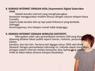 8. KONEKSI INTERNET DENGAN ADSL (Asymmetric Digital Subscriber
Line)
Adalah koneksi internet yang menghubungkan
komputer menggunakan modem khusus dengan saluran telepon biasa
(rumah),
seperti pada koneksi dial up tapi pada frekwensi yang berbeda.
Sehingga
keuntungannya, line telepon rumah tidak terganggu.
9. KONEKSI INTERNET DENGAN WIRELESS (HOTSPOT)
Merupakan salah satu pemanfaatan wireless LAN yang biasanya
dipasang dilokasi-lokasi publik seperti taman, restoran, perpustakaan,
kantor,
bandara, dan lain-lain. Pertama kali digagas tahun 1993 oleh Brett
Steward. Dengan pemanfaatan teknologi ini, individu dapat mengakses
jaringan seperti internet melalui komputer atau laptop yang mereka
miliki di lokasi-lokasi dimana hotspot disediakan.

 