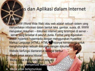 Fasilitas dan Aplikasi dalam Internet
1.






WWW
WWW (World Wide Web) atau web adalah sebuah sistem yang
menyediakan informasi dalam bentuk teks, gambar, suara, dll. WWW
merupakan dokumen – dokumen internet yang tersimpan di server server yang tersebar di seluruh dunia. Format yang digunakan
adalah hypertext hypermedia dengan menggunakan Hypertext
Markup Language (HTML). HTML mempunyai kemampuan untuk
menghubungkan sebuah dokumen dengan dokumen yang lain.
Website berfungsi diantaranya sebagai berikut :
Media untuk sarana hiburan
Media untuk mempromosikan sesuatu
Media untuk memperluas wawasan
Media untuk berkomunikasi

 