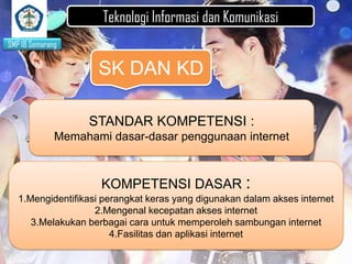 Teknologi Informasi dan Komunikasi
SMP 18 Semarang

SK DAN KD
STANDAR KOMPETENSI :
Memahami dasar-dasar penggunaan internet

KOMPETENSI DASAR :
1.Mengidentifikasi perangkat keras yang digunakan dalam akses internet
2.Mengenal kecepatan akses internet
3.Melakukan berbagai cara untuk memperoleh sambungan internet
4.Fasilitas dan aplikasi internet

 