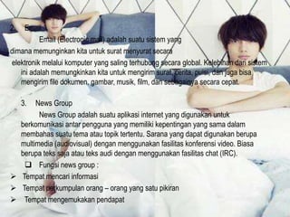 2.

Email
Email (Electronic mail) adalah suatu sistem yang
dimana memunginkan kita untuk surat menyurat secara
elektronik melalui komputer yang saling terhubung secara global. Kelebihan dari sistem
ini adalah memungkinkan kita untuk mengirim surat, cerita, puisi, dan juga bisa
mengirim file dokumen, gambar, musik, film, dan sebagainya secara cepat.
3.

News Group
News Group adalah suatu aplikasi internet yang digunakan untuk
berkomunikasi antar pengguna yang memiliki kepentingan yang sama dalam
membahas suatu tema atau topik tertentu. Sarana yang dapat digunakan berupa
multimedia (audiovisual) dengan menggunakan fasilitas konferensi video. Biasa
berupa teks saja atau teks audi dengan menggunakan fasilitas chat (IRC).
 Fungsi news group :
 Tempat mencari informasi
 Tempat perkumpulan orang – orang yang satu pikiran
 Tempat mengemukakan pendapat

 
