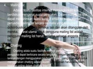4.

Mailing list
Adalah suatu fasilitas internet memungkinkan kita
berdiskusi mengenai suatu persoalan. Dalam mailing list kita
dapat mengirimkan suatu subject email ke suatu alamat
penyedia mailing list secara otomatis yang kemudian
didistribusikan kepada pemakai lain dan akan ditanggapi oleh
mereka. Syarat utama untuk pengguna mailing list adalah
pengguna mailing list harus terdaftar sebagai anggota mailing
list.
5. Chatting
Chatting adala suatu fasilitas internat yang memungkinkan
pengguna dapat berbicara secara langsung dengan pengguna yang
lainnya dengan menggunakan keyboard. Syarat yang digunakan untuk
menggunakan chatting adalah lawan pembicaraan harus ada dalam
keadaan online dalam chatting internet.

 