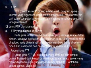 6.

FTP
FTP (File Transfer Protocol) adalah suatu program aplikasi
internet yang digunakan untuk memindahkan atau mentransfer file
dari suatu komputer ke komputer lainnya yang terhubung dengan
jaringan internet.
 Jenis FTP diantaranya :
a. FTP yang diakses ke server
Pada jenis ini file diambil dari server yang dimana kita terdaftar
disana. Misalnya ketika kita berlangganan ke ISP, kita memiliki home
directory, yang dimana ketika kita akan membuka home directory
diperlukan username dan password untuk konesi ke ISP
b. Anonymous FTP
Untuk jenis FTP ini, kita dapat mengambil file dari tempat
umum. Maksud dari tempat umum diatas adalah suatu server yang
menyediakan file – file yang dapat diambil oleh kita. Contoh file
seperti games, video, dll.

 