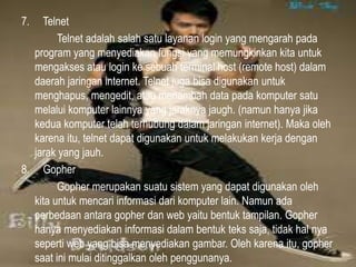 7.

Telnet
Telnet adalah salah satu layanan login yang mengarah pada
program yang menyediakan fungsi yang memungkinkan kita untuk
mengakses atau login ke sebuah terminal host (remote host) dalam
daerah jaringan internet. Telnet juga bisa digunakan untuk
menghapus, mengedit, atau menambah data pada komputer satu
melalui komputer lainnya yang jaraknya jaugh. (namun hanya jika
kedua komputer telah terhubung dalam jaringan internet). Maka oleh
karena itu, telnet dapat digunakan untuk melakukan kerja dengan
jarak yang jauh.
8. Gopher
Gopher merupakan suatu sistem yang dapat digunakan oleh
kita untuk mencari informasi dari komputer lain. Namun ada
perbedaan antara gopher dan web yaitu bentuk tampilan. Gopher
hanya menyediakan informasi dalam bentuk teks saja, tidak hal nya
seperti web yang bisa menyediakan gambar. Oleh karena itu, gopher
saat ini mulai ditinggalkan oleh penggunanya.

 