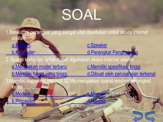 SOAL
1.Berikut ini perangkat yang sangat vital diperlukan untuk akses internet
adalah ..
a.Modem
c.Speaker
b.Komputer
d.Perangkat Penghubung
2. Syarat komputer untuk dapat digunakan akses internet adalah …
a.Merupakan model terbaru
c.Memiliki spesifikasi tinggi
b.Memiliki harga yang tinggi
d.Dibuat oleh perusahaan terkenal
3.Memiliki kapasitas minimal 32 Mb merupakan syarat minimal perangkat
keras ….
a.Modem
c.Memori
b.Processor
d.Hardisk

 