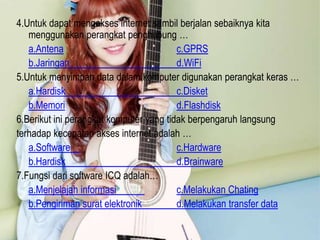 4.Untuk dapat mengakses internet sambil berjalan sebaiknya kita
menggunakan perangkat penghubung …
a.Antena
c.GPRS
b.Jaringan
d.WiFi
5.Untuk menyimpan data dalam komputer digunakan perangkat keras …
a.Hardisk
c.Disket
b.Memori
d.Flashdisk
6.Berikut ini perangkat komputer yang tidak berpengaruh langsung
terhadap kecepatan akses internet adalah …
a.Software
c.Hardware
b.Hardisk
d.Brainware
7.Fungsi dari software ICQ adalah…
a.Menjelajah informasi
c.Melakukan Chating
b.Pengiriman surat elektronik
d.Melakukan transfer data

 