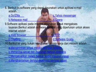 8. Berikut ini software yang dapat digunakan untuk aplikasi e-mail
adalah….
a.Go!Zilla
c.Yahoo messenger
b.Netspace mail
d.Opera
9.Software aplikasi pada internet digunakan untuk mengakses
layanan.Berikut adalah software aplikasi yang diperlukan untuk akses
internet adalah ….
a.Web browser
c.FTP
b.Chatting
d.Software Gratis
10.Berikut ini yang bukan merupakan prinsip kerja dari modem adalah …
a.Mengirimkan sinyal melalui jaringan telepon
b.Menerima sinyal dan merubah denyut elektonis
c.Mengeluarkan dalam bentuk audio maupun visual
d.Menghantarkan denyut elektronis sampai tujuan

 