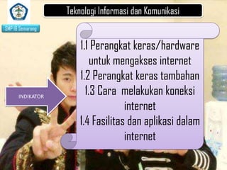 Teknologi Informasi dan Komunikasi
SMP 18 Semarang

INDIKATOR

1.1 Perangkat keras/hardware
untuk mengakses internet
1.2 Perangkat keras tambahan
1.3 Cara melakukan koneksi
internet
1.4 Fasilitas dan aplikasi dalam
internet

 