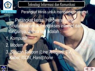 Teknologi Informasi dan Komunikasi
SMP 18 Semarang

Perangkat keras untuk mengakses internet

Perangkat keras (Hardware) yang
dibutuhkan untuk mengakses internet dan
fungsinya, antara lain adalah :
1. Komputer
2. Modem
3. Saluran Telepon (Line Telepon), TV
Kabel, ISDN, Handphone
Slide
2

 