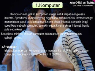 1.Komputer
Komputer merupakan komponen utama untuk dapat mengkases
internet. Spesifikasi komputer yang digunakan dalam koneksi internet sangat
menentukan cepat atau lambatnya kinerja akses internet. semakin tinggi
spesifikasi sebuah komputer, semakin cepat kinerja akses internet, begitu
pula sebaliknya.
Spesifikasi minimal sebuah komputer dalam akses internet antara lain
sebagi berikut:
a.Processor
Merupakan otak dari komputer untuk menjalankan aplikasi-aplikasi dalam
komputer. Processor minimal pentium III 500Mhz.

 