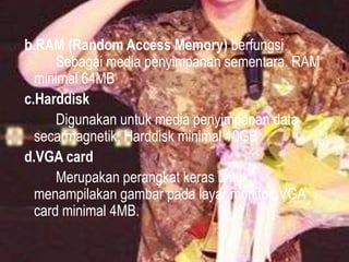 b.RAM (Random Access Memory) berfungsi
Sebagai media penyimpanan sementara. RAM
minimal 64MB
c.Harddisk
Digunakan untuk media penyimpanan data
secarmagnetik. Harddisk minimal 10GB
d.VGA card
Merupakan perangkat keras untuk
menampilakan gambar pada layar monitor. VGA
card minimal 4MB.

 