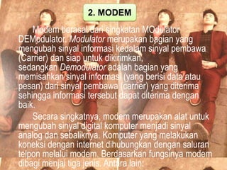 2. MODEM

Modem berasal dari singkatan MOdulator
DEModulator. Modulator merupakan bagian yang
mengubah sinyal informasi kedalam sinyal pembawa
(Carrier) dan siap untuk dikirimkan,
sedangkan Demodulator adalah bagian yang
memisahkan sinyal informasi (yang berisi data atau
pesan) dari sinyal pembawa (carrier) yang diterima
sehingga informasi tersebut dapat diterima dengan
baik.
Secara singkatnya, modem merupakan alat untuk
mengubah sinyal digital komputer menjadi sinyal
analog dan sebaliknya. Komputer yang melakukan
koneksi dengan internet dihubungkan dengan saluran
telpon melalui modem. Berdasarkan fungsinya modem
dibagi menjai tiga jenis. Antara lain:

 