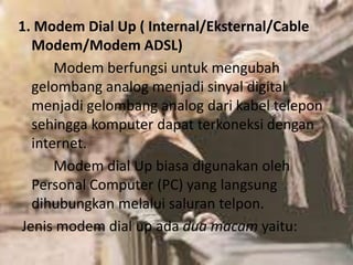 1. Modem Dial Up ( Internal/Eksternal/Cable
Modem/Modem ADSL)
Modem berfungsi untuk mengubah
gelombang analog menjadi sinyal digital
menjadi gelombang analog dari kabel telepon
sehingga komputer dapat terkoneksi dengan
internet.
Modem dial Up biasa digunakan oleh
Personal Computer (PC) yang langsung
dihubungkan melalui saluran telpon.
Jenis modem dial up ada dua macam yaitu:

 