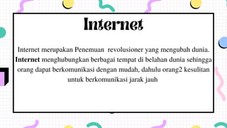 Internet
Internet merupakan Penemuan revolusioner yang mengubah dunia.
Internet menghubungkan berbagai tempat di belahan dunia sehingga
orang dapat berkomunikasi dengan mudah, dahulu orang2 kesulitan
untuk berkomunikasi jarak jauh
 