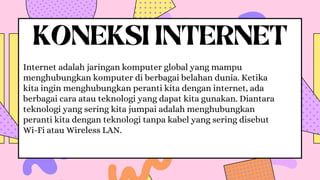 KONEKSI INTERNET
Internet adalah jaringan komputer global yang mampu
menghubungkan komputer di berbagai belahan dunia. Ketika
kita ingin menghubungkan peranti kita dengan internet, ada
berbagai cara atau teknologi yang dapat kita gunakan. Diantara
teknologi yang sering kita jumpai adalah menghubungkan
peranti kita dengan teknologi tanpa kabel yang sering disebut
Wi-Fi atau Wireless LAN.
 