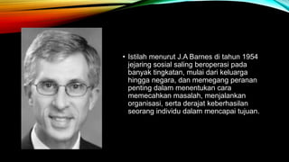 • Istilah menurut J.A Barnes di tahun 1954 
jejaring sosial saling beroperasi pada 
banyak tingkatan, mulai dari keluarga 
hingga negara, dan memegang peranan 
penting dalam menentukan cara 
memecahkan masalah, menjalankan 
organisasi, serta derajat keberhasilan 
seorang individu dalam mencapai tujuan. 
 