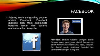 FACEBOOK 
• Jejaring sosial yang paling populer 
adalah Facebook. Facebook 
didirikan oleh Mark Zuckerberg 
bersama teman dan sesama 
mahasiswa ilmu komputer 
Facebook adalah website jaringan sosial 
dimana para pengguna dapat bergabung 
dalam komunitas seperti kota, kerja, sekolah, 
dan daerah untuk melakukan koneksi dan 
berinteraksi dengan orang lain. 
 