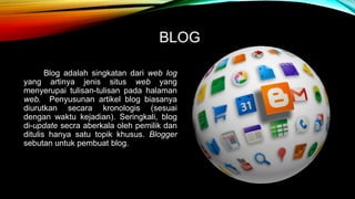 BLOG 
Blog adalah singkatan dari web log 
yang artinya jenis situs web yang 
menyerupai tulisan-tulisan pada halaman 
web. Penyusunan artikel blog biasanya 
diurutkan secara kronologis (sesuai 
dengan waktu kejadian). Seringkali, blog 
di-update secra aberkala oleh pemilik dan 
ditulis hanya satu topik khusus. Blogger 
sebutan untuk pembuat blog. 
 