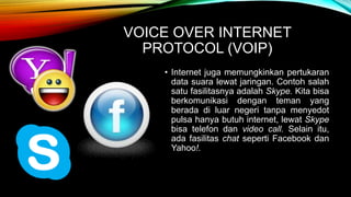 VOICE OVER INTERNET 
PROTOCOL (VOIP) 
• Internet juga memungkinkan pertukaran 
data suara lewat jaringan. Contoh salah 
satu fasilitasnya adalah Skype. Kita bisa 
berkomunikasi dengan teman yang 
berada di luar negeri tanpa menyedot 
pulsa hanya butuh internet, lewat Skype 
bisa telefon dan video call. Selain itu, 
ada fasilitas chat seperti Facebook dan 
Yahoo!. 
 