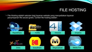 FILE HOSTING 
• File Hosting adalah sebutan bagi layanan website yang menyediakan layanan 
penyimpanan file secara gratis. Contoh file hosting adalah : 
RapidShare Hotfile 4shared Dropbox 
Ziddu EasyShare MegaUpload Media Fire 
 