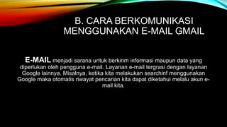 B. CARA BERKOMUNIKASI 
MENGGUNAKAN E-MAIL GMAIL 
E-MAIL menjadi sarana untuk berkirim informasi maupun data yang 
diperlukan oleh pengguna e-mail. Layanan e-mail tergrasi dengan layanan 
Google lainnya. Misalnya, ketika kita melakukan searchinf menggunakan 
Google maka otomatis riwayat pencarian kita dapat diketahui melalu akun e-mail 
kita. 
 