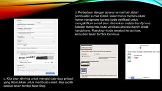 c. Kita akan diminta untuk mengisi data-data pribadi 
yang dibutuhkan untuk membuat e-mail. Jika sudah 
selesai tekan tombol Next Step 
d. Perbedaan dengan layanan e-mail lain,dalam 
pembuatan e-mail Gmail, kalian harus memasukkan 
nomor handphone karena kode verifikasi untuk 
mengaktifkan e-mail akan dikirimkan melalui handphone. 
Setelah menerima kode verifikasi,aktivasi dikirim lewat 
handphone. Masukkan kode tersebut ke text box, 
kemudian tekan tombol Continue 
 