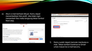 e) Akun e-mail berhasil dibuat. Kamu dapat 
menambahkan foto profil. Jika tidak ingin 
menambah foto maka langsung tekan tombol 
Next step. 
f) Kamu sudah dapat memulai membuka e-mail. 
Tekan tombol Continue to Gmail 
untuk masuk ke e-mail barumu. 
 
