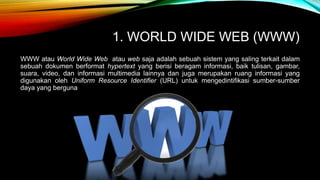 1. WORLD WIDE WEB (WWW) 
WWW atau World Wide Web atau web saja adalah sebuah sistem yang saling terkait dalam 
sebuah dokumen berformat hypertext yang berisi beragam informasi, baik tulisan, gambar, 
suara, video, dan informasi multimedia lainnya dan juga merupakan ruang informasi yang 
digunakan oleh Uniform Resource Identifier (URL) untuk mengedintifikasi sumber-sumber 
daya yang berguna 
 