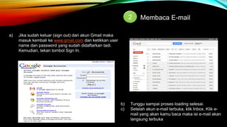 2 Membaca E-mail 
a) Jika sudah keluar (sign out) dari akun Gmail maka 
masuk kembali ke www.gmail.com dan ketikkan user 
name dan password yang sudah didaftarkan tadi. 
Kemudian, tekan tombol Sign In. 
b) Tunggu sampai proses loading selesai. 
c) Setelah akun e-mail terbuka, klik Inbox. Klik e-mail 
yang akan kamu baca maka isi e-mail akan 
langsung terbuka 
 