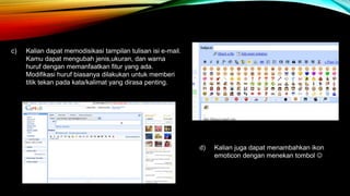 c) Kalian dapat memodisikasi tampilan tulisan isi e-mail. 
Kamu dapat mengubah jenis,ukuran, dan warna 
huruf dengan memanfaatkan fitur yang ada. 
Modifikasi huruf biasanya dilakukan untuk memberi 
titik tekan pada kata/kalimat yang dirasa penting. 
d) Kalian juga dapat menambahkan ikon 
emoticon dengan menekan tombol  
 