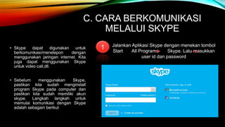 C. CARA BERKOMUNIKASI 
MELALUI SKYPE 
• Skype dapat digunakan untuk 
berkomunikasi/menelepon dengan 
menggunakan jaringan internet. Kita 
juga dapat menggunakan Skype 
untuk video call,dll. 
• Sebelum menggunakan Skype, 
pastikan kita sudah menginstall 
program Skype pada computer dan 
pastikan kita sudah memiliki akun 
skype. Langkah langkah untuk 
memulai komunikasi dengan Skype 
adalah sebagain berikut 
Jalankan Aplikasi Skype dengan menekan tombol 
Start All Programs Skype. Lalu masukkan 
user id dan password 
1 
 