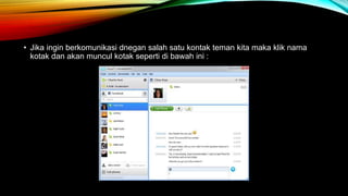 • Jika ingin berkomunikasi dnegan salah satu kontak teman kita maka klik nama 
kotak dan akan muncul kotak seperti di bawah ini : 
 