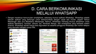 D. CARA BERKOMUNIKASI 
MELALUI WHATSAPP 
• Dengan maraknya kemunculan smartphone, sekarang muncul aplikasi WhatsApp. WhatsApp adalah 
sebuah aplikasi yang berfungsi untuk berkomunikasi dengan cepat dan murah, seperti Yahoo! 
Messenger atau pun Blackberry Messenger. Namun, WhatsApp memang khusus dihadirkan untuk 
aplikasi Balckberry, Symban, Iphone, Ios, Windows Mango, dan smartphone yang berbasis sistem 
android. WhatsApp sendiri hanya bisa digunakan ke sesama pengguna WhatsApp dan nomor telepon 
yang otomatis menjadi nomor PIN. 
 