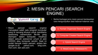 2. MESIN PENCARI (SEARCH 
ENGINE) 
• Mesin pencari (search engine) 
merupakan salah satu program komputer 
yang di rancang khusus untuk membantu 
seseorang menemukan file-file yang 
disimpan dalam komputer, misalnya 
dalam sebuah webserver umum di web 
(WWW) atau komputer sendiri. Saat ini 
sudah banyak mesin pencari, antara lain 
google.co.id, yahoo.com, bing.com, 
msn.com, dan ask.com. 
• Berikut berbagai jenis mesin pencari berdasarkan 
cara mengumpulkan data halaman-halaman web. 
a. Human Organized Search Engine 
b. Computer Created Search Engine 
c. Hybrid Search Engine 
d. MetaCrawler (Metasearch) 
 