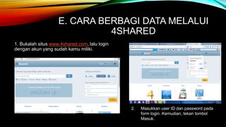 E. CARA BERBAGI DATA MELALUI 
4SHARED 
1. Bukalah situs www.4shared.com, lalu login 
dengan akun yang sudah kamu miliki. 
2. Masukkan user ID dan password pada 
form login. Kemudian, tekan tombol 
Masuk. 
 