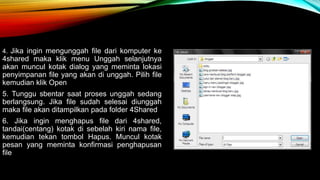 4. Jika ingin mengunggah file dari komputer ke 
4shared maka klik menu Unggah selanjutnya 
akan muncul kotak dialog yang meminta lokasi 
penyimpanan file yang akan di unggah. Pilih file 
kemudian klik Open 
5. Tunggu sbentar saat proses unggah sedang 
berlangsung. Jika file sudah selesai diunggah 
maka file akan ditampilkan pada folder 4Shared 
6. Jika ingin menghapus file dari 4shared, 
tandai(centang) kotak di sebelah kiri nama file, 
kemudian tekan tombol Hapus. Muncul kotak 
pesan yang meminta konfirmasi penghapusan 
file 
