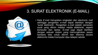 3. SURAT ELEKTRONIK (E-MAIL) 
• Kata E-mail merupakan singkatan dari electronic mail 
sehingga pengertian e-mail dapat diartikan dengan 
‘surat elektronik’. Pengertian e-mail adalah semacam 
surat yang dikirm melalui media elektronik, seperti 
komputer dan laptop. E-mail juga dapat diartikan 
dengan sebuah sistem yang memungkinkan pesan 
berbasis teks untuk dikirim dan diterima secara 
elektronik melalui komputer atau telepon seluler 
 