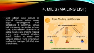4. MILIS (MAILING LIST) 
• Milis adalah grup diskusi di 
internet dimana setiap orang 
dapat berlangganan dan 
bergabung di dalamnya. Setiap 
kali ada orang membalas sebuah 
surat, surat tersebut disalurkan ke 
setiap kotak surat masing-masing 
orang yang terdapat didalam 
daftar. Proses ini diatur oleh 
sebuah progam yang dinamakan 
mailing list manager (MLM’s) atau 
Mail servers. 
 