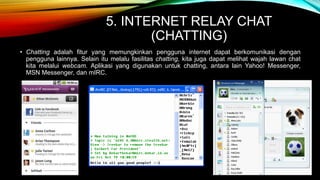 5. INTERNET RELAY CHAT 
(CHATTING) 
• Chatting adalah fitur yang memungkinkan pengguna internet dapat berkomunikasi dengan 
pengguna lainnya. Selain itu melalu fasilitas chatting, kita juga dapat melihat wajah lawan chat 
kita melalui webcam. Aplikasi yang digunakan untuk chatting, antara lain Yahoo! Messenger, 
MSN Messenger, dan mIRC. 
 