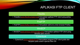 APLIKASI FTP CLIENT 
Filezilla 
• Firezilla (www.filezilla-project.org) merupakan aplikasi FTP client yang paling 
popular. 
FireFTP 
• FireFTP (www.fireftp.mozdev.org) merupakan add-ons untuk browser Firefox. 
WinSCP 
• WinSCP (www.winscp.net/eng/index.php) merupakan aplikasi FTP client yang 
bersifat open source. 
Cyberduck 
• Cyberduck (www.cyberduck.ch) merupakan program FTP client gratis dan 
berjalan pada sistem operasi Mac OS 
 
