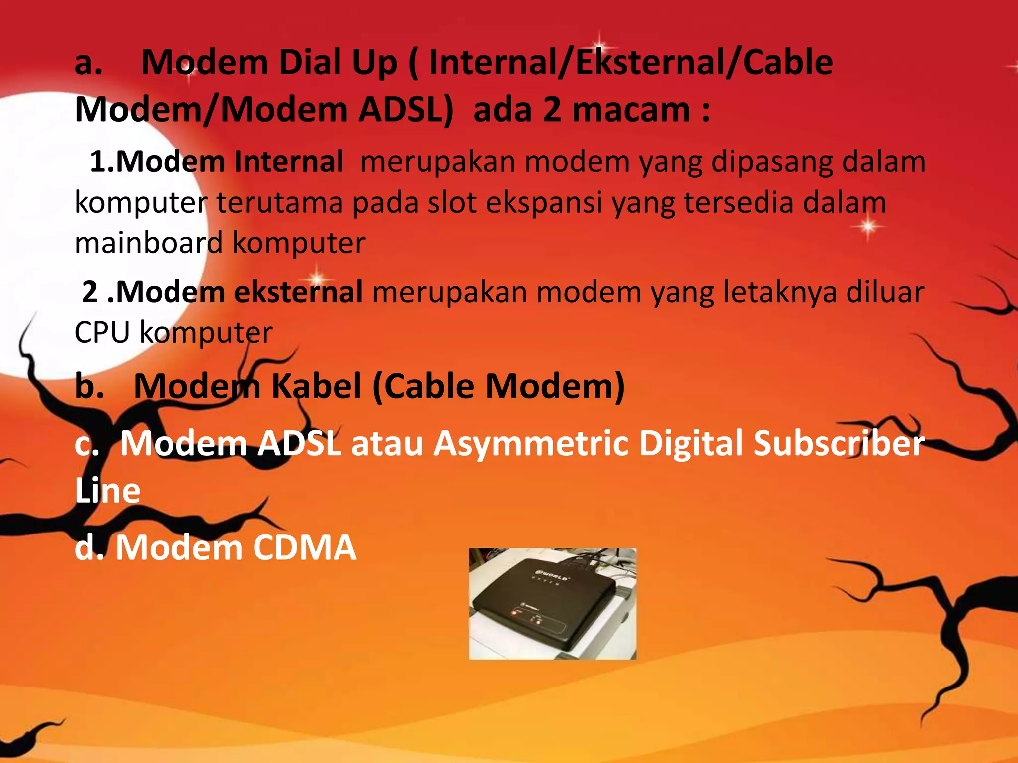 a. Modem Dial Up ( Internal/Eksternal/Cable
Modem/Modem ADSL) ada 2 macam :
1.Modem Internal merupakan modem yang dipasang dalam
komputer terutama pada slot ekspansi yang tersedia dalam
mainboard komputer
2 .Modem eksternal merupakan modem yang letaknya diluar
CPU komputer
b. Modem Kabel (Cable Modem)
c. Modem ADSL atau Asymmetric Digital Subscriber
Line
d. Modem CDMA
 