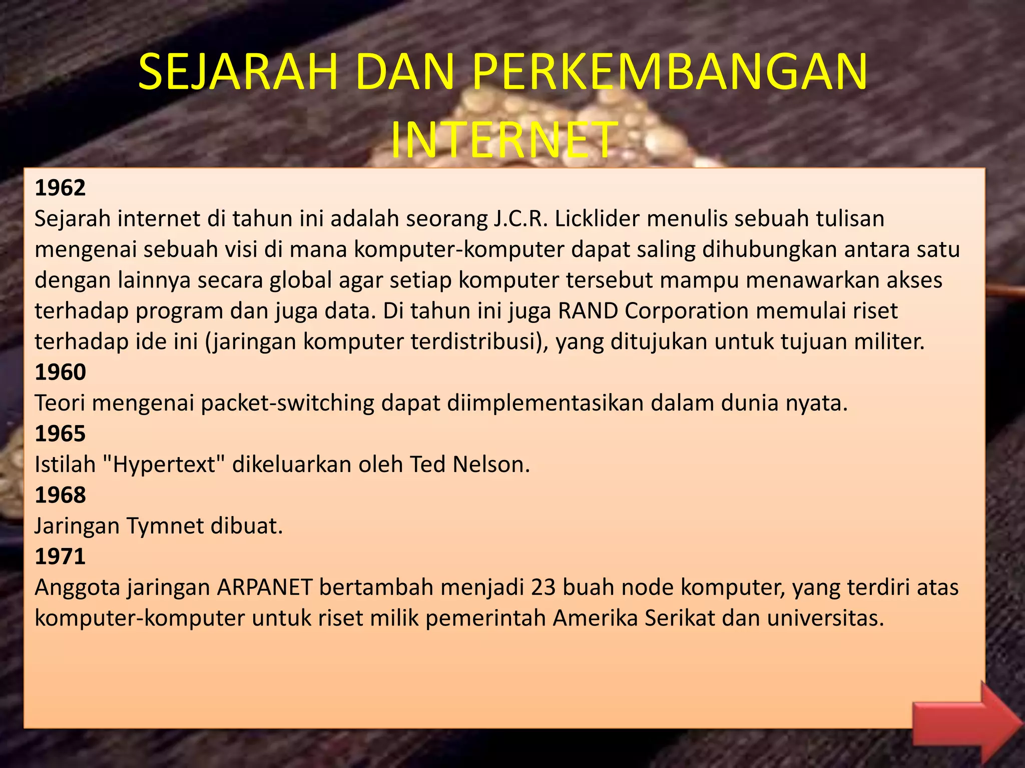SEJARAH DAN PERKEMBANGAN
INTERNET
1962
Sejarah internet di tahun ini adalah seorang J.C.R. Licklider menulis sebuah tulisan
mengenai sebuah visi di mana komputer-komputer dapat saling dihubungkan antara satu
dengan lainnya secara global agar setiap komputer tersebut mampu menawarkan akses
terhadap program dan juga data. Di tahun ini juga RAND Corporation memulai riset
terhadap ide ini (jaringan komputer terdistribusi), yang ditujukan untuk tujuan militer.
1960
Teori mengenai packet-switching dapat diimplementasikan dalam dunia nyata.
1965
Istilah "Hypertext" dikeluarkan oleh Ted Nelson.
1968
Jaringan Tymnet dibuat.
1971
Anggota jaringan ARPANET bertambah menjadi 23 buah node komputer, yang terdiri atas
komputer-komputer untuk riset milik pemerintah Amerika Serikat dan universitas.
 