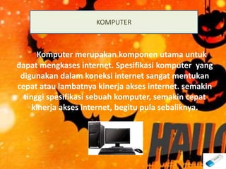Komputer merupakan komponen utama untuk
dapat mengkases internet. Spesifikasi komputer yang
digunakan dalam koneksi internet sangat mentukan
cepat atau lambatnya kinerja akses internet. semakin
tinggi spesifikasi sebuah komputer, semakin cepat
kinerja akses internet, begitu pula sebaliknya.
KOMPUTER
 