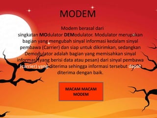 MODEM
Modem berasal dari
singkatan MOdulator DEModulator. Modulator merupakan
bagian yang mengubah sinyal informasi kedalam sinyal
pembawa (Carrier) dan siap untuk dikirimkan, sedangkan
Demodulator adalah bagian yang memisahkan sinyal
informasi (yang berisi data atau pesan) dari sinyal pembawa
(carrier) yang diterima sehingga informasi tersebut dapat
diterima dengan baik.
MACAM MACAM
MODEM
 