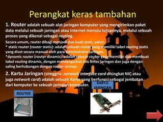 Perangkat keras tambahan
1. Router adalah sebuah alat jaringan komputer yang mengirimkan paket
data melalui sebuah jaringan atau Internet menuju tujuannya, melalui sebuah
proses yang dikenal sebagai routing.
Secara umum, router dibagi menjadi dua buah jenis, yakni:
* static router (router statis): adalah sebuah router yang memiliki tabel routing statis
yang diset secara manual oleh para administrator jaringan.
*dynamic router (router dinamis): adalah sebuah router yang memiliki dab membuat
tabel routing dinamis, dengan mendengarkan lalu lintas jaringan dan juga dengan
saling berhubungan dengan router lainnya.
2. Kartu Jaringan (sImggris: network interface card disingkat NIC atau
juga network card) adalah sebuah Kartu yang berfungsi sebagai jembatan
dari komputer ke sebuah jaringan komputer.
ROUTER
KARTU
JARINGAN
 