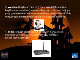 3. Webcam (singkatan dari web camera) adalah sebutan
bagi kamera real-time(bermakna keadaan pada saat ini juga)
yang gambarnya bisa diakses atau dilihat melalui World Wide
Web, program instant messaging, atau aplikasi video call.
4. Bridge Jaringan adalah sebuah komponen jaringan yang
digunakan untuk memperluas jaringan atau membuat
sebuah segmen jaringan.
 