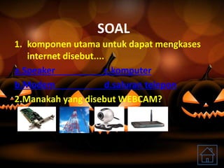 SOAL
1. komponen utama untuk dapat mengkases
internet disebut....
a.Speaker c.komputer
b.Modem d.saluran telepon
2.Manakah yang disebut WEBCAM?
 