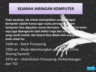 Pada awalnya, ide untuk menciptakan suatu jaringan
komputer adalah hanya agar suatu perangkat sistem
komputer bisa diguakan secara bersama – sama. Hal ini tentu
saja juga dipengaruhi oleh faktor haga dari suatu komputer
yang masih mahal, dan belum bisa dibeli oleh orang biasa
pada saaat itu.
1940-an : Batch Processing
1950-an : Mulai dikembangkan proses TSS (Time
Sharing System)
1970-an – Distribution Processing: Perkembangan
dari TSS
SEJARAH JARINGAN KOMPUTER
 